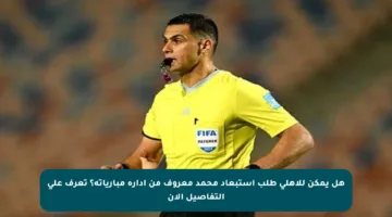 هل يمكن للأهلي طلب استبعاد محمد معروف من إدارة مبارياته؟ تعرف على التفاصيل الآن